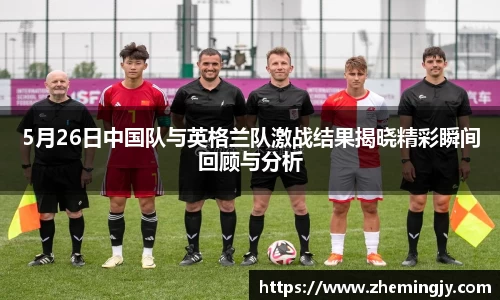 5月26日中国队与英格兰队激战结果揭晓精彩瞬间回顾与分析